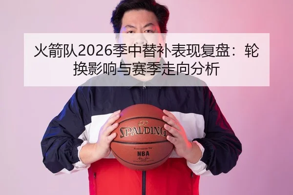 火箭队2026季中替补表现复盘：轮换影响与赛季走向分析